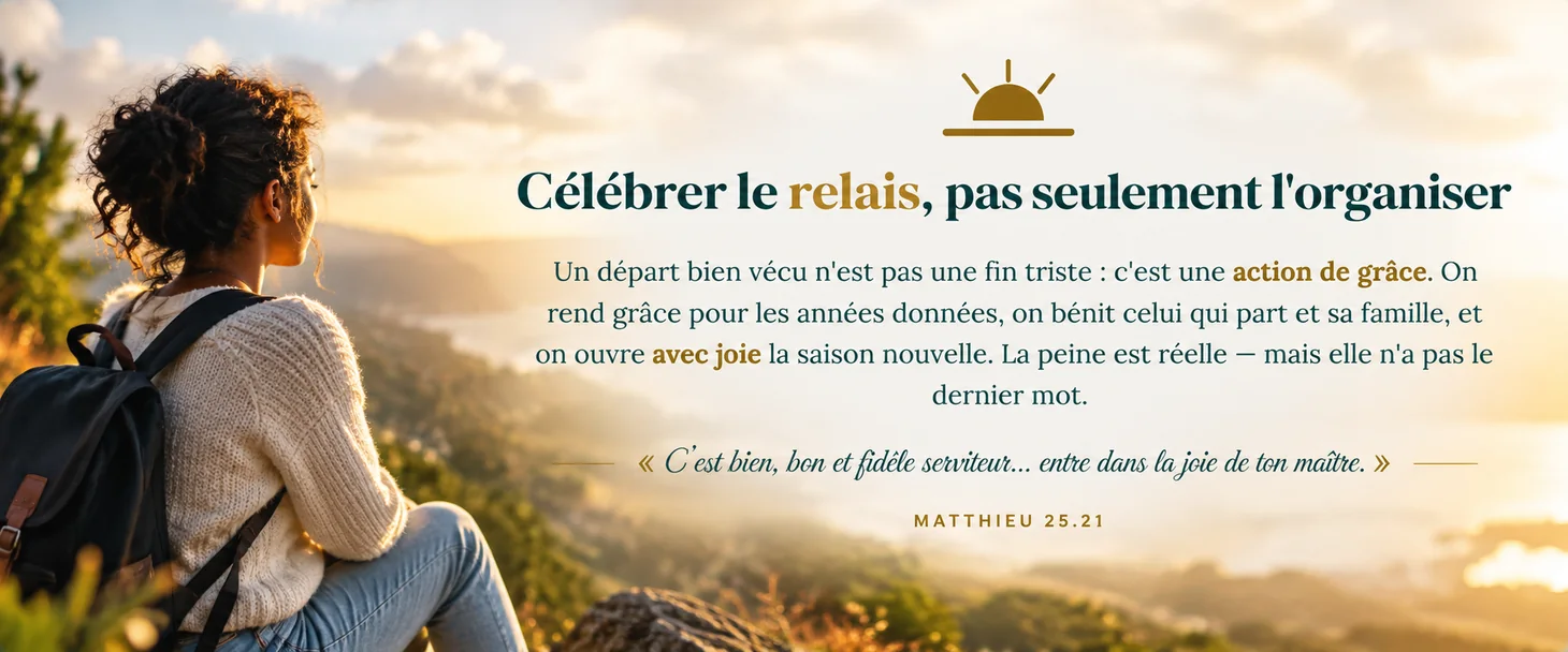 Célébrer le relais, pas seulement l'organiser — un départ bien vécu est une action de grâce ; on rend grâce, on bénit, on ouvre avec joie la saison nouvelle. « C'est bien, bon et fidèle serviteur… entre dans la joie de ton maître » (Matthieu 25.21).